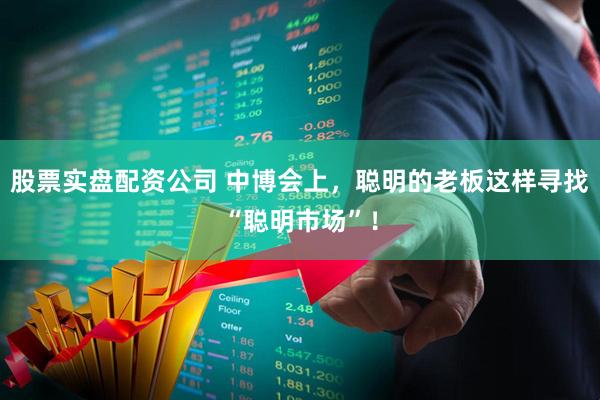股票实盘配资公司 中博会上，聪明的老板这样寻找“聪明市场”！