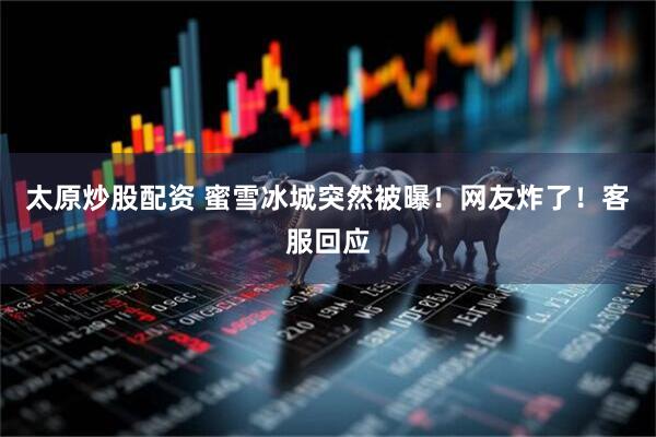 太原炒股配资 蜜雪冰城突然被曝！网友炸了！客服回应