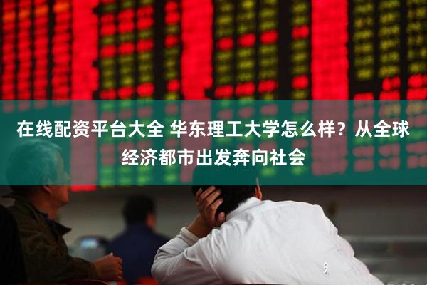 在线配资平台大全 华东理工大学怎么样？从全球经济都市出发奔向社会