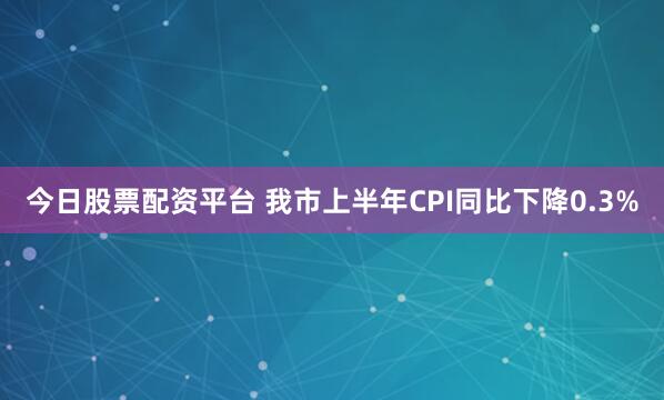 今日股票配资平台 我市上半年CPI同比下降0.3%