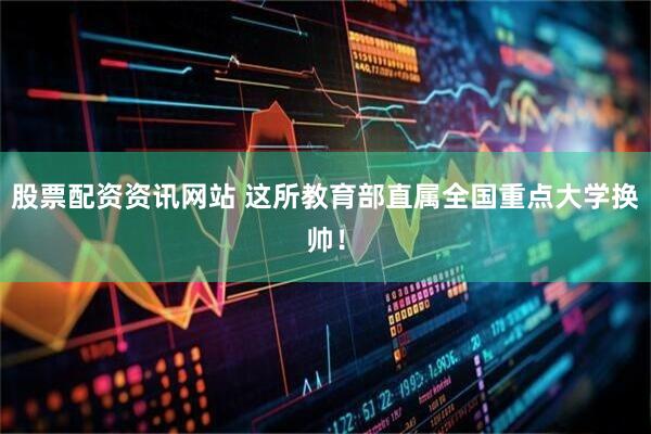 股票配资资讯网站 这所教育部直属全国重点大学换帅！