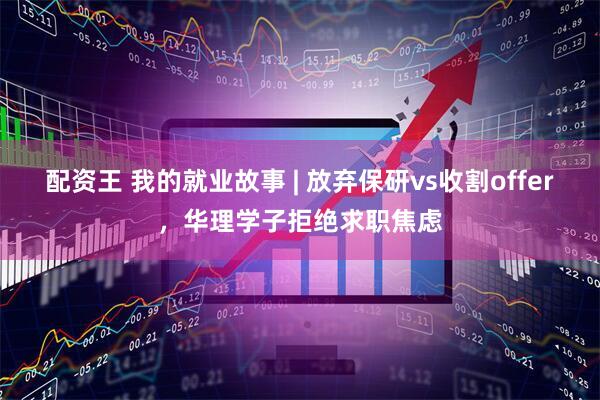 配资王 我的就业故事 | 放弃保研vs收割offer，华理学子拒绝求职焦虑