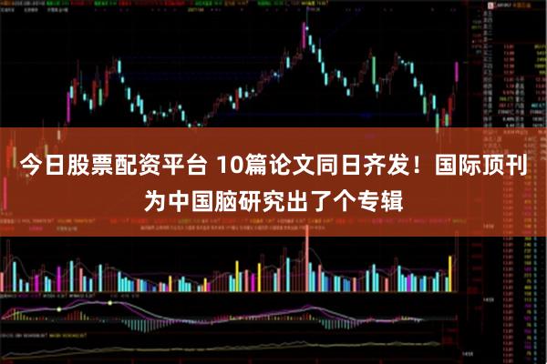 今日股票配资平台 10篇论文同日齐发！国际顶刊为中国脑研究出了个专辑