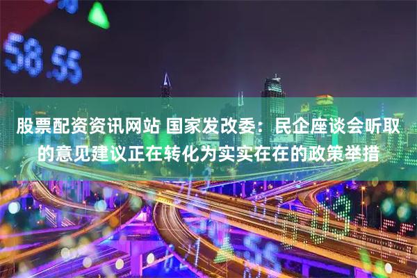 股票配资资讯网站 国家发改委：民企座谈会听取的意见建议正在转化为实实在在的政策举措