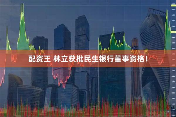 配资王 林立获批民生银行董事资格！