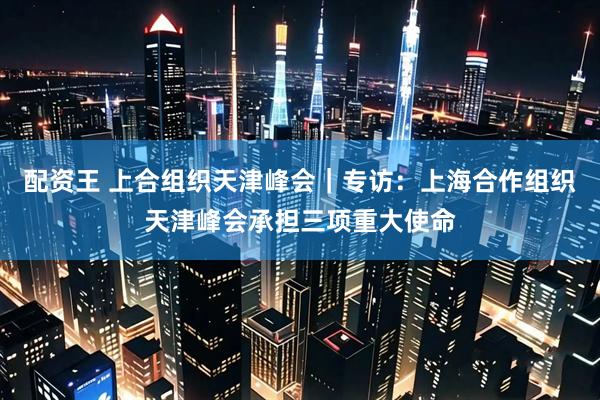 配资王 上合组织天津峰会｜专访：上海合作组织天津峰会承担三项重大使命