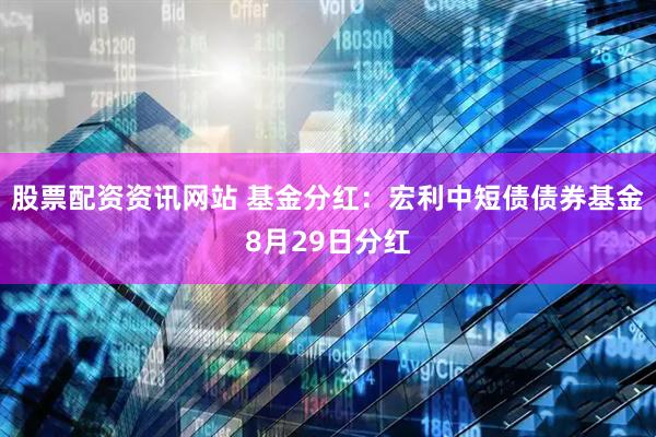 股票配资资讯网站 基金分红：宏利中短债债券基金8月29日分红