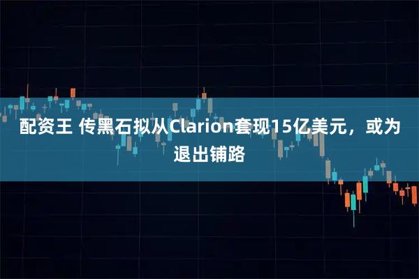 配资王 传黑石拟从Clarion套现15亿美元，或为退出铺路