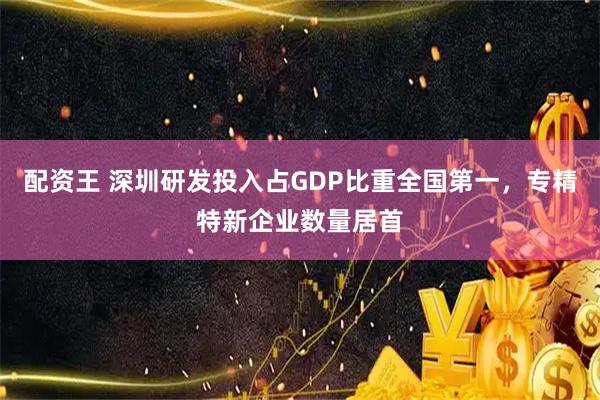 配资王 深圳研发投入占GDP比重全国第一，专精特新企业数量居首
