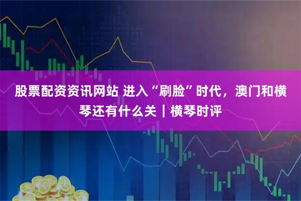 股票配资资讯网站 进入“刷脸”时代，澳门和横琴还有什么关｜横琴时评