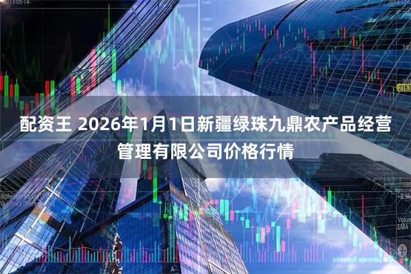 配资王 2026年1月1日新疆绿珠九鼎农产品经营管理有限公司价格行情