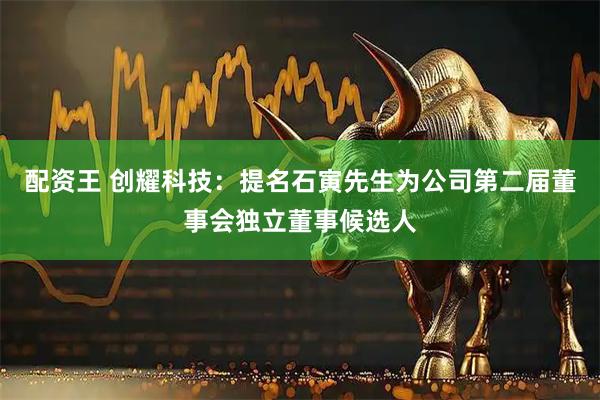 配资王 创耀科技：提名石寅先生为公司第二届董事会独立董事候选人