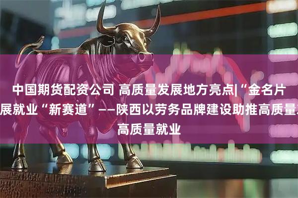 中国期货配资公司 高质量发展地方亮点|“金名片”拓展就业“新赛道”——陕西以劳务品牌建设助推高质量就业