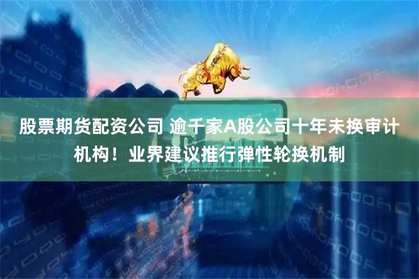 股票期货配资公司 逾千家A股公司十年未换审计机构！业界建议推行弹性轮换机制