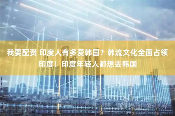 我要配资 印度人有多爱韩国？韩流文化全面占领印度！印度年轻人都想去韩国