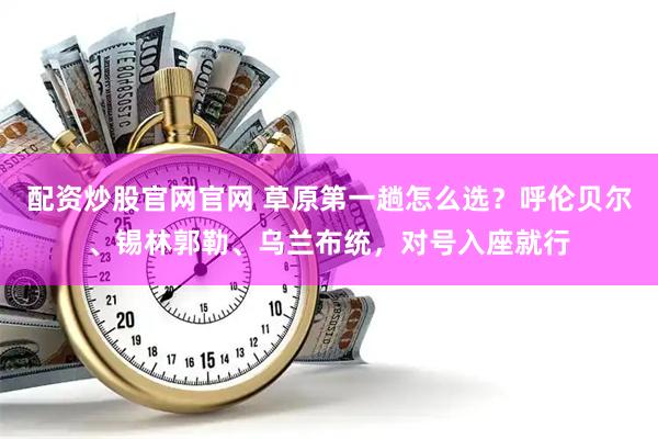 配资炒股官网官网 草原第一趟怎么选？呼伦贝尔、锡林郭勒、乌兰布统，对号入座就行