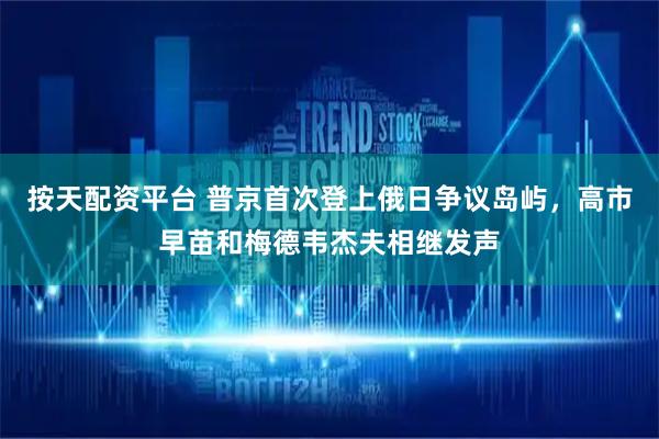 按天配资平台 普京首次登上俄日争议岛屿，高市早苗和梅德韦杰夫相继发声