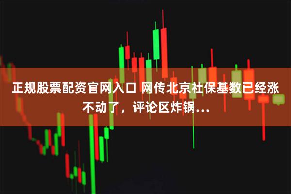 正规股票配资官网入口 网传北京社保基数已经涨不动了，评论区炸锅…