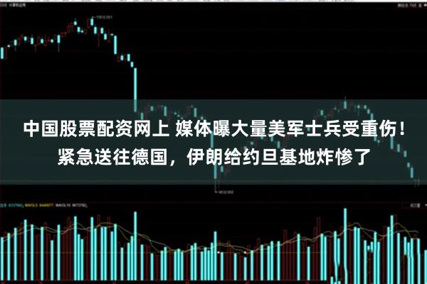 中国股票配资网上 媒体曝大量美军士兵受重伤！紧急送往德国，伊朗给约旦基地炸惨了