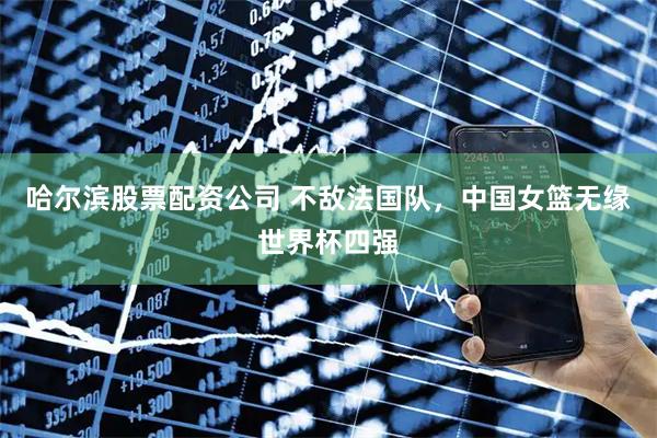 哈尔滨股票配资公司 不敌法国队，中国女篮无缘世界杯四强