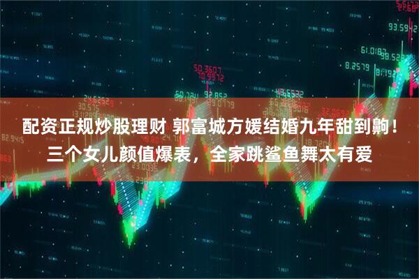 配资正规炒股理财 郭富城方媛结婚九年甜到齁！三个女儿颜值爆表，全家跳鲨鱼舞太有爱